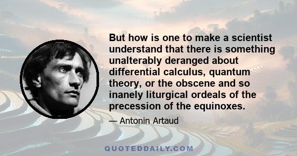 But how is one to make a scientist understand that there is something unalterably deranged about differential calculus, quantum theory, or the obscene and so inanely liturgical ordeals of the precession of the equinoxes.