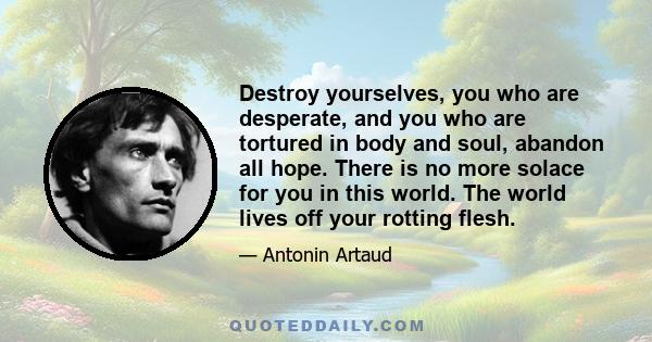 Destroy yourselves, you who are desperate, and you who are tortured in body and soul, abandon all hope. There is no more solace for you in this world. The world lives off your rotting flesh.