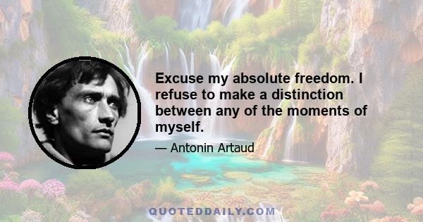 Excuse my absolute freedom. I refuse to make a distinction between any of the moments of myself.