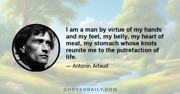 I am a man by virtue of my hands and my feet, my belly, my heart of meat, my stomach whose knots reunite me to the putrefaction of life.