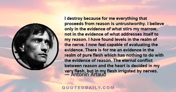 I destroy because for me everything that proceeds from reason is untrustworthy. I believe only in the evidence of what stirs my marrow, not in the evidence of what addresses itself to my reason. I have found levels in