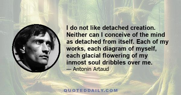 I do not like detached creation. Neither can I conceive of the mind as detached from itself. Each of my works, each diagram of myself, each glacial flowering of my inmost soul dribbles over me.