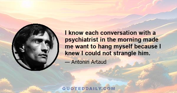 I know each conversation with a psychiatrist in the morning made me want to hang myself because I knew I could not strangle him.