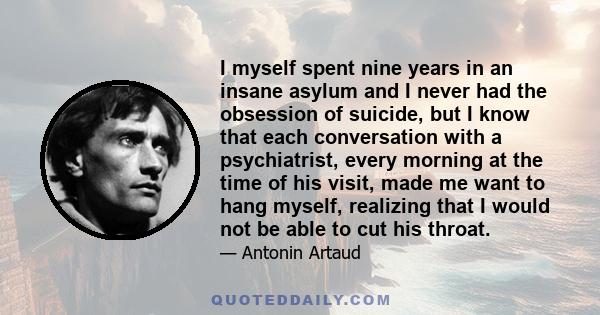 I myself spent nine years in an insane asylum and I never had the obsession of suicide, but I know that each conversation with a psychiatrist, every morning at the time of his visit, made me want to hang myself,