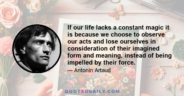 If our life lacks a constant magic it is because we choose to observe our acts and lose ourselves in consideration of their imagined form and meaning, instead of being impelled by their force.