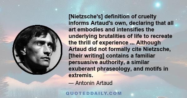 [Nietzsche's] definition of cruelty informs Artaud's own, declaring that all art embodies and intensifies the underlying brutalities of life to recreate the thrill of experience ... Although Artaud did not formally cite 