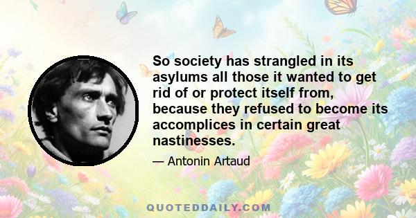 So society has strangled in its asylums all those it wanted to get rid of or protect itself from, because they refused to become its accomplices in certain great nastinesses.