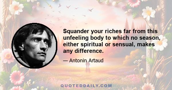 Squander your riches far from this unfeeling body to which no season, either spiritual or sensual, makes any difference.