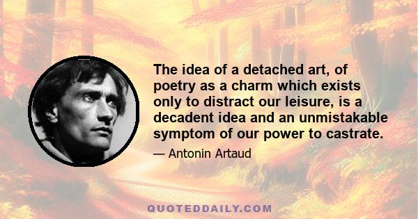 The idea of a detached art, of poetry as a charm which exists only to distract our leisure, is a decadent idea and an unmistakable symptom of our power to castrate.