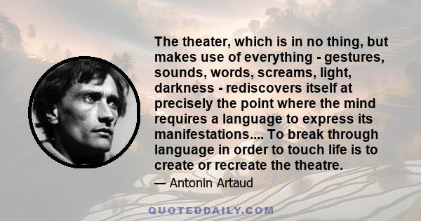 The theater, which is in no thing, but makes use of everything - gestures, sounds, words, screams, light, darkness - rediscovers itself at precisely the point where the mind requires a language to express its