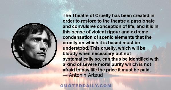 The Theatre of Cruelty has been created in order to restore to the theatre a passionate and convulsive conception of life, and it is in this sense of violent rigour and extreme condensation of scenic elements that the