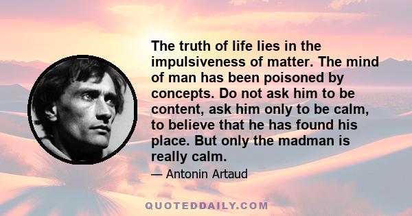 The truth of life lies in the impulsiveness of matter. The mind of man has been poisoned by concepts. Do not ask him to be content, ask him only to be calm, to believe that he has found his place. But only the madman is 