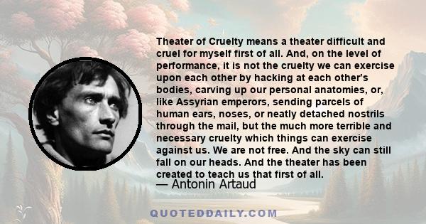 Theater of Cruelty means a theater difficult and cruel for myself first of all. And, on the level of performance, it is not the cruelty we can exercise upon each other by hacking at each other’s bodies, carving up our