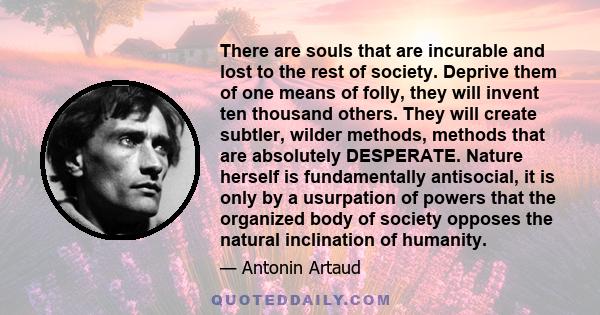 There are souls that are incurable and lost to the rest of society. Deprive them of one means of folly, they will invent ten thousand others. They will create subtler, wilder methods, methods that are absolutely