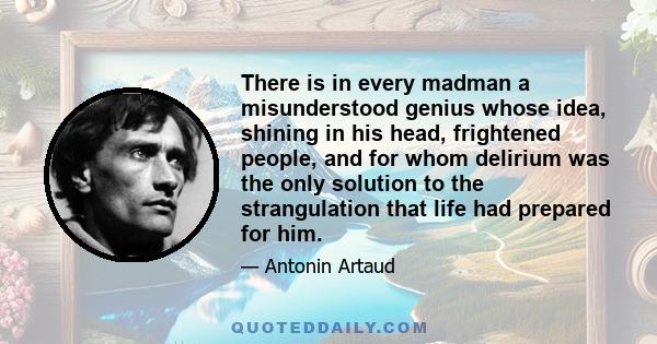 There is in every madman a misunderstood genius whose idea, shining in his head, frightened people, and for whom delirium was the only solution to the strangulation that life had prepared for him.