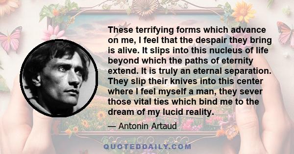 These terrifying forms which advance on me, I feel that the despair they bring is alive. It slips into this nucleus of life beyond which the paths of eternity extend. It is truly an eternal separation. They slip their