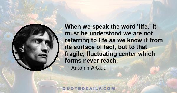 When we speak the word 'life,' it must be understood we are not referring to life as we know it from its surface of fact, but to that fragile, fluctuating center which forms never reach.