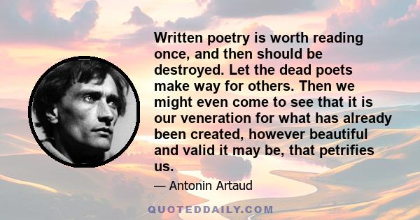 Written poetry is worth reading once, and then should be destroyed. Let the dead poets make way for others. Then we might even come to see that it is our veneration for what has already been created, however beautiful