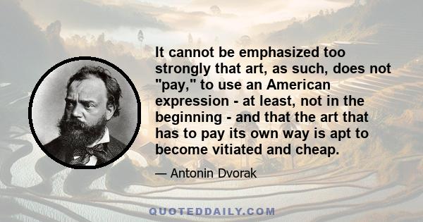 It cannot be emphasized too strongly that art, as such, does not pay, to use an American expression - at least, not in the beginning - and that the art that has to pay its own way is apt to become vitiated and cheap.