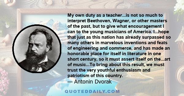 My own duty as a teacher...is not so much to interpret Beethoven, Wagner, or other masters of the past, but to give what encouragement I can to the young musicians of America. I...hope that just as this nation has