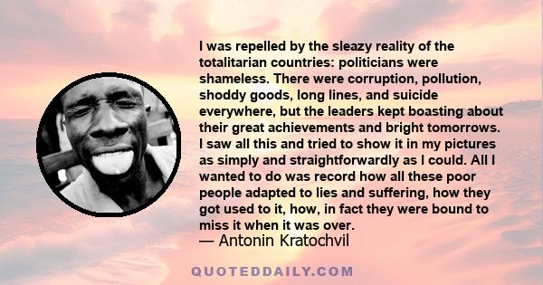 I was repelled by the sleazy reality of the totalitarian countries: politicians were shameless. There were corruption, pollution, shoddy goods, long lines, and suicide everywhere, but the leaders kept boasting about