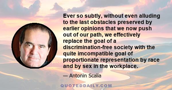 Ever so subtly, without even alluding to the last obstacles preserved by earlier opinions that we now push out of our path, we effectively replace the goal of a discrimination-free society with the quite imcompatible