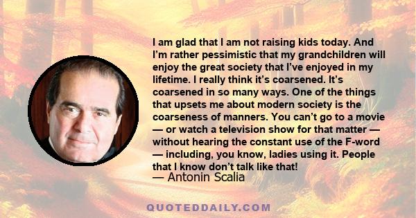 I am glad that I am not raising kids today. And I’m rather pessimistic that my grandchildren will enjoy the great society that I’ve enjoyed in my lifetime. I really think it’s coarsened. It’s coarsened in so many ways.