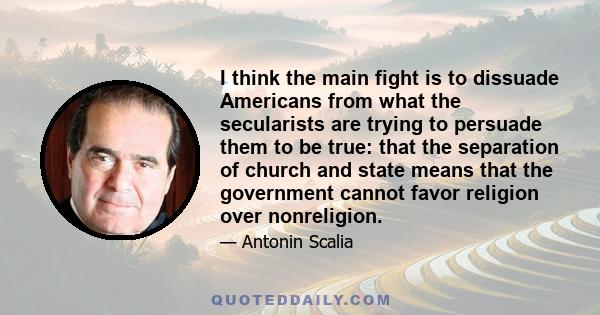 I think the main fight is to dissuade Americans from what the secularists are trying to persuade them to be true: that the separation of church and state means that the government cannot favor religion over nonreligion.