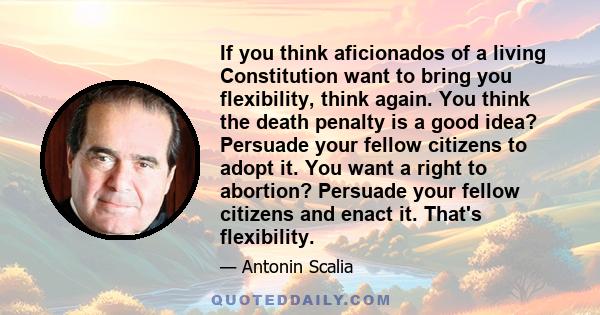 If you think aficionados of a living Constitution want to bring you flexibility, think again. You think the death penalty is a good idea? Persuade your fellow citizens to adopt it. You want a right to abortion? Persuade 