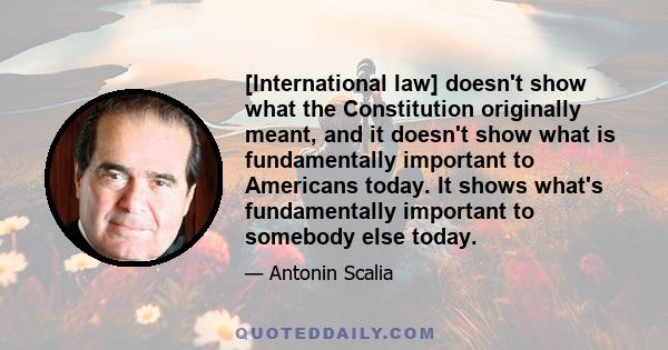 [International law] doesn't show what the Constitution originally meant, and it doesn't show what is fundamentally important to Americans today. It shows what's fundamentally important to somebody else today.