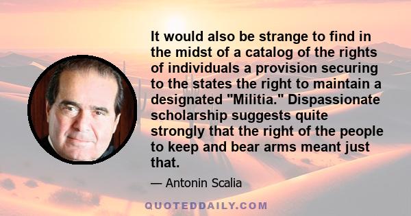 It would also be strange to find in the midst of a catalog of the rights of individuals a provision securing to the states the right to maintain a designated Militia. Dispassionate scholarship suggests quite strongly