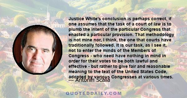 Justice White's conclusion is perhaps correct, if one assumes that the task of a court of law is to plumb the intent of the particular Congress that enacted a particular provision. That methodology is not mine nor, I