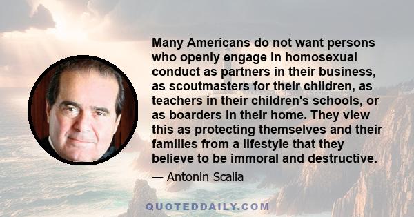 Many Americans do not want persons who openly engage in homosexual conduct as partners in their business, as scoutmasters for their children, as teachers in their children's schools, or as boarders in their home. They