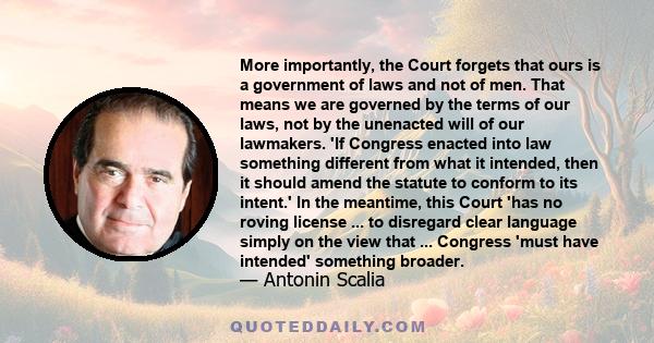 More importantly, the Court forgets that ours is a government of laws and not of men. That means we are governed by the terms of our laws, not by the unenacted will of our lawmakers. 'If Congress enacted into law