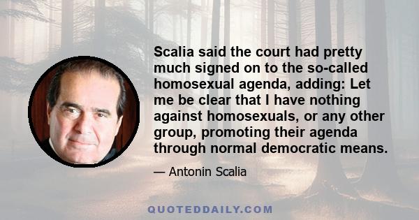 Scalia said the court had pretty much signed on to the so-called homosexual agenda, adding: Let me be clear that I have nothing against homosexuals, or any other group, promoting their agenda through normal democratic