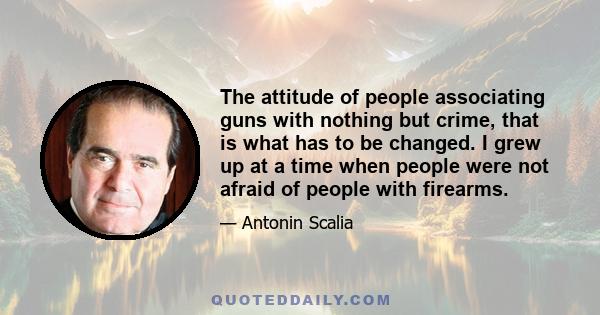 The attitude of people associating guns with nothing but crime, that is what has to be changed. I grew up at a time when people were not afraid of people with firearms.