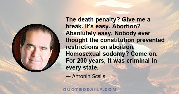 The death penalty? Give me a break. It's easy. Abortion? Absolutely easy. Nobody ever thought the constitution prevented restrictions on abortion. Homosexual sodomy? Come on. For 200 years, it was criminal in every