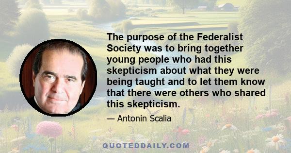 The purpose of the Federalist Society was to bring together young people who had this skepticism about what they were being taught and to let them know that there were others who shared this skepticism.