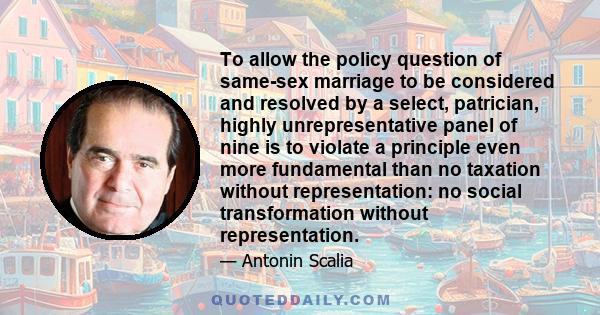 To allow the policy question of same-sex marriage to be considered and resolved by a select, patrician, highly unrepresentative panel of nine is to violate a principle even more fundamental than no taxation without