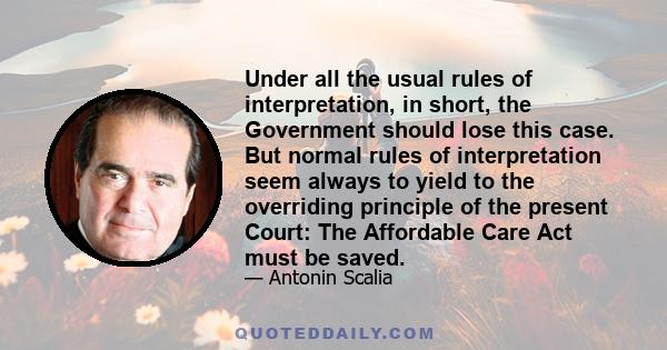 Under all the usual rules of interpretation, in short, the Government should lose this case. But normal rules of interpretation seem always to yield to the overriding principle of the present Court: The Affordable Care