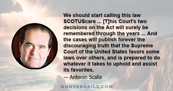 We should start calling this law SCOTUScare ... [T]his Court's two decisions on the Act will surely be remembered through the years ... And the cases will publish forever the discouraging truth that the Supreme Court of 