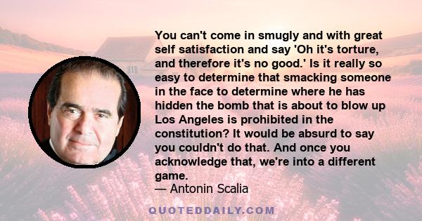 You can't come in smugly and with great self satisfaction and say 'Oh it's torture, and therefore it's no good.' Is it really so easy to determine that smacking someone in the face to determine where he has hidden the