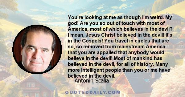 You're looking at me as though I'm weird. My god! Are you so out of touch with most of America, most of which believes in the devil? I mean, Jesus Christ believed in the devil! It's in the Gospels! You travel in circles 