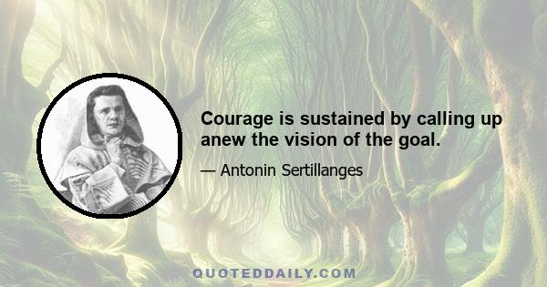 Courage is sustained by calling up anew the vision of the goal.