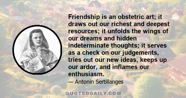 Friendship is an obstetric art; it draws out our richest and deepest resources; it unfolds the wings of our dreams and hidden indeterminate thoughts; it serves as a check on our judgements, tries out our new ideas,