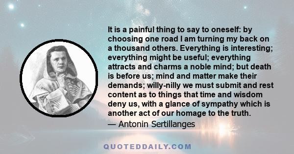 It is a painful thing to say to oneself: by choosing one road I am turning my back on a thousand others. Everything is interesting; everything might be useful; everything attracts and charms a noble mind; but death is