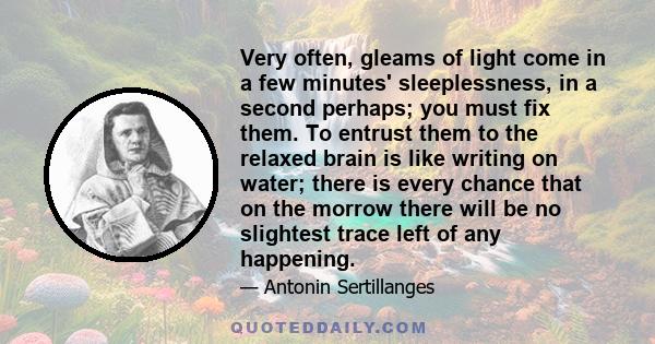 Very often, gleams of light come in a few minutes' sleeplessness, in a second perhaps; you must fix them. To entrust them to the relaxed brain is like writing on water; there is every chance that on the morrow there