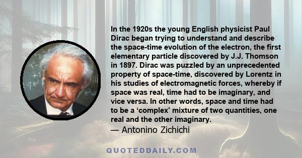 In the 1920s the young English physicist Paul Dirac began trying to understand and describe the space-time evolution of the electron, the first elementary particle discovered by J.J. Thomson in 1897. Dirac was puzzled