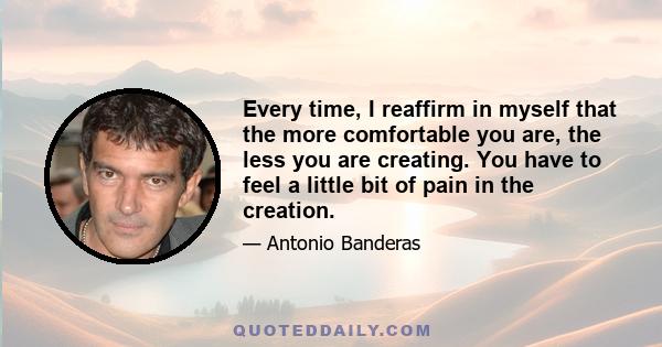 Every time, I reaffirm in myself that the more comfortable you are, the less you are creating. You have to feel a little bit of pain in the creation.