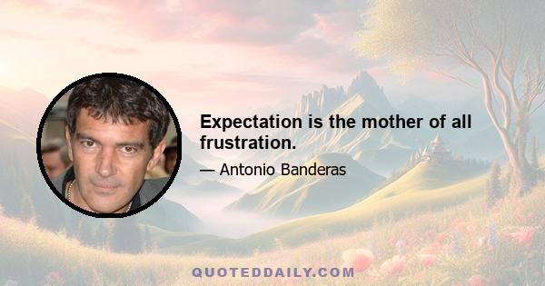 Expectation is the mother of all frustration.